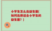小学生怎么选益生菌(如何选择适合小学生的益生菌？)