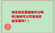 液体益生菌猫猫可以喝吗(猫咪可以饮用液态益生菌吗？)
