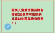 韶关儿童益生菌品牌有哪些(韶关市可选购的儿童益生菌品牌有哪些？)