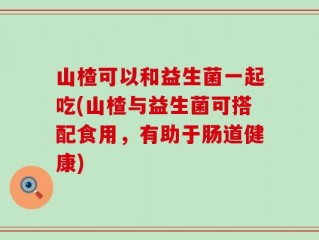 山楂可以和益生菌一起吃(山楂与益生菌可搭配食用，有助于肠道健康)