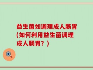 益生菌如调理成人肠胃(如何利用益生菌调理成人肠胃？)