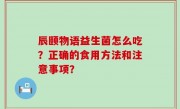 辰颐物语益生菌怎么吃？正确的食用方法和注意事项？