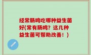 经常肠鸣吃哪种益生菌好(常有肠鸣？这几种益生菌可帮助改善！)