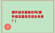 国外益生菌能吃吗(国外益生菌是否适合食用？)