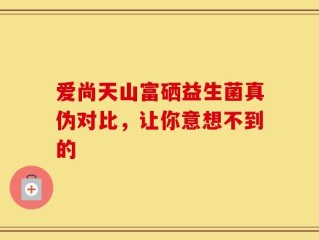 爱尚天山富硒益生菌真伪对比，让你意想不到的