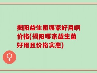 揭阳益生菌哪家好用啊价格(揭阳哪家益生菌好用且价格实惠)