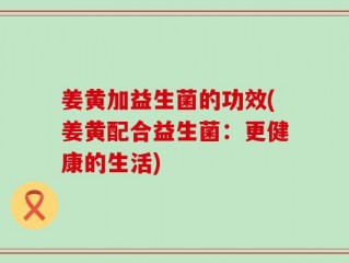 姜黄加益生菌的功效(姜黄配合益生菌：更健康的生活)