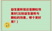 益生菌粉装还是颗粒效果好(比较益生菌粉与颗粒的效果，哪个更好用？)