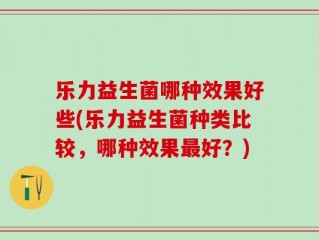 乐力益生菌哪种效果好些(乐力益生菌种类比较，哪种效果最好？)
