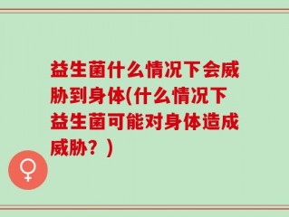 益生菌什么情况下会威胁到身体(什么情况下益生菌可能对身体造成威胁？)