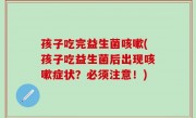 孩子吃完益生菌咳嗽(孩子吃益生菌后出现咳嗽症状？必须注意！)