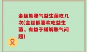 金丝熊胀气益生菌吃几次(金丝熊喜欢吃益生菌，有益于缓解胀气问题)