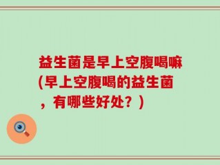 益生菌是早上空腹喝嘛(早上空腹喝的益生菌，有哪些好处？)