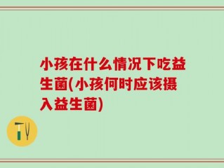 小孩在什么情况下吃益生菌(小孩何时应该摄入益生菌)