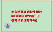 怎么给婴儿喂益生菌片呢(喂婴儿益生菌：正确方法和注意事项)