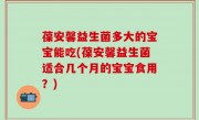 葆安馨益生菌多大的宝宝能吃(葆安馨益生菌适合几个月的宝宝食用？)