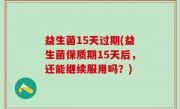 益生菌15天过期(益生菌保质期15天后，还能继续服用吗？)