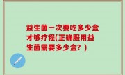 益生菌一次要吃多少盒才够疗程(正确服用益生菌需要多少盒？)