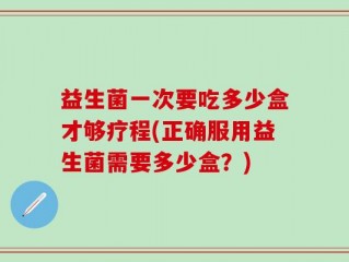 益生菌一次要吃多少盒才够疗程(正确服用益生菌需要多少盒？)