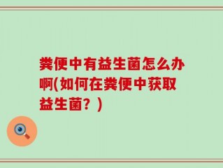 粪便中有益生菌怎么办啊(如何在粪便中获取益生菌？)