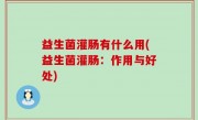 益生菌灌肠有什么用(益生菌灌肠：作用与好处)
