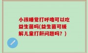 小孩睡觉打呼噜可以吃益生菌吗(益生菌可缓解儿童打鼾问题吗？)