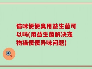 猫咪便便臭用益生菌可以吗(用益生菌解决宠物猫便便异味问题)
