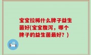 宝宝拉稀什么牌子益生菌好(宝宝腹泻，哪个牌子的益生菌最好？)