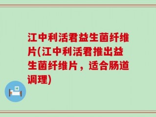 江中利活君益生菌纤维片(江中利活君推出益生菌纤维片，适合肠道调理)