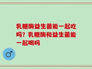 乳糖酶益生菌能一起吃吗？乳糖酶和益生菌能一起喝吗