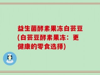 益生菌酵素果冻白芸豆(白芸豆酵素果冻：更健康的零食选择)
