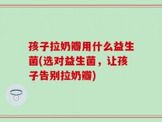 孩子拉奶瓣用什么益生菌(选对益生菌，让孩子告别拉奶瓣)