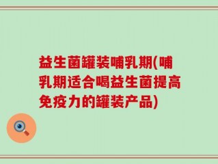 益生菌罐装哺乳期(哺乳期适合喝益生菌提高免疫力的罐装产品)