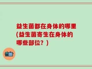 益生菌都在身体的哪里(益生菌寄生在身体的哪些部位？)