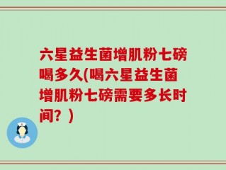 六星益生菌增肌粉七磅喝多久(喝六星益生菌增肌粉七磅需要多长时间？)