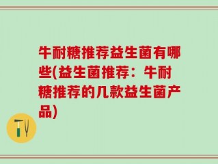 牛耐糖推荐益生菌有哪些(益生菌推荐：牛耐糖推荐的几款益生菌产品)