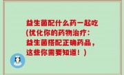 益生菌配什么药一起吃(优化你的药物治疗：益生菌搭配正确药品，这些你需要知道！)