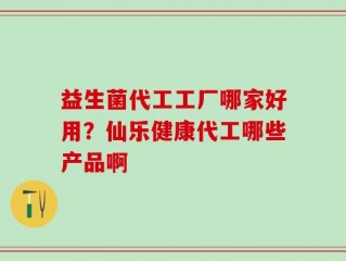 益生菌代工工厂哪家好用？仙乐健康代工哪些产品啊