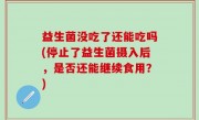 益生菌没吃了还能吃吗(停止了益生菌摄入后，是否还能继续食用？)