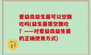 爱益森益生菌可以空腹吃吗(益生菌需空腹吃？——对爱益森益生菌的正确使用方式)