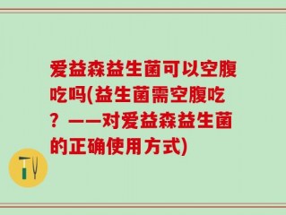 爱益森益生菌可以空腹吃吗(益生菌需空腹吃？——对爱益森益生菌的正确使用方式)