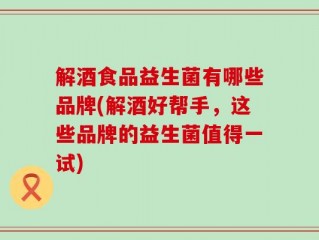 解酒食品益生菌有哪些品牌(解酒好帮手，这些品牌的益生菌值得一试)
