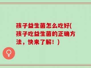 孩子益生菌怎么吃好(孩子吃益生菌的正确方法，快来了解！)