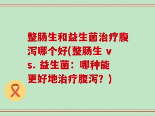整肠生和益生菌治疗腹泻哪个好(整肠生 vs. 益生菌：哪种能更好地治疗腹泻？)