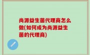 尚源益生菌代理商怎么做(如何成为尚源益生菌的代理商)