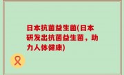 日本抗菌益生菌(日本研发出抗菌益生菌，助力人体健康)