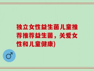 独立女性益生菌儿童推荐推荐益生菌，关爱女性和儿童健康)