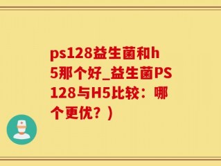 ps128益生菌和h5那个好_益生菌PS128与H5比较：哪个更优？)