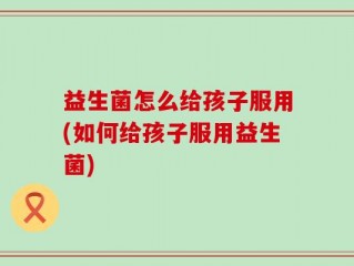 益生菌怎么给孩子服用(如何给孩子服用益生菌)
