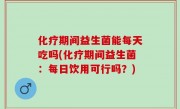 化疗期间益生菌能每天吃吗(化疗期间益生菌：每日饮用可行吗？)